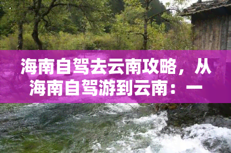 海南自驾去云南攻略，从海南自驾游到云南：一份详细的路线规划和景点推荐