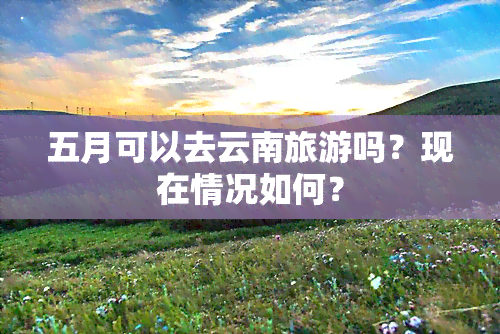 五月可以去云南旅游吗？现在情况如何？