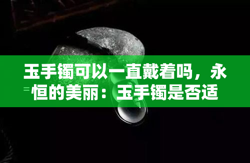 玉手镯可以一直戴着吗，永恒的美丽：玉手镯是否适合长期佩戴？