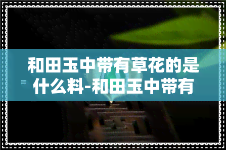 和田玉中带有草花的是什么料-和田玉中带有草花的是什么料子