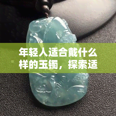 年轻人适合戴什么样的玉镯，探索适合年轻人的玉镯款式，让你的手腕更加亮丽