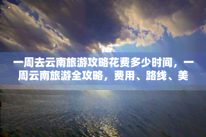 一周去云南旅游攻略花费多少时间，一周云南旅游全攻略，费用、路线、美食、住宿一次搞定！