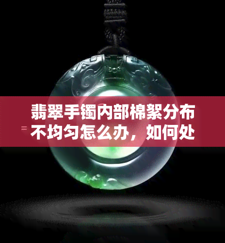 翡翠手镯内部棉絮分布不均匀怎么办，如何处理翡翠手镯内部棉絮分布不均的问题？