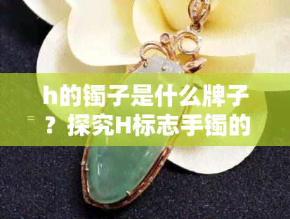 h的镯子是什么牌子？探究H标志手镯的身份