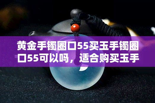 黄金手镯圈口55买玉手镯圈口55可以吗，适合购买玉手镯的黄金手镯圈口大小介绍