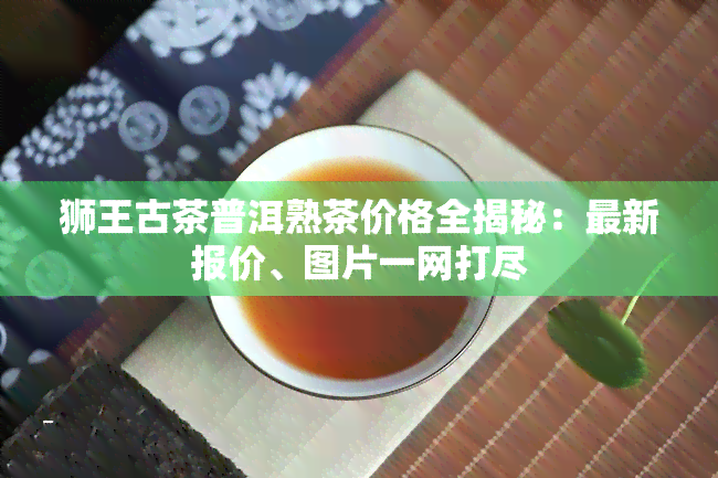 狮王古茶普洱熟茶价格全揭秘：最新报价、图片一网打尽