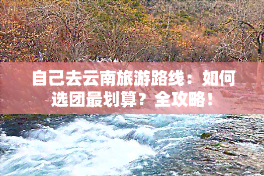 自己去云南旅游路线：如何选团最划算？全攻略！