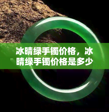 冰晴绿手镯价格，冰晴绿手镯价格是多少？一次告诉你全网最全的价格信息！