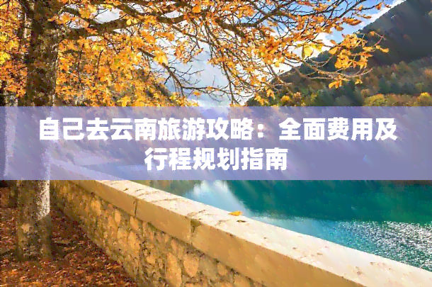 自己去云南旅游攻略：全面费用及行程规划指南