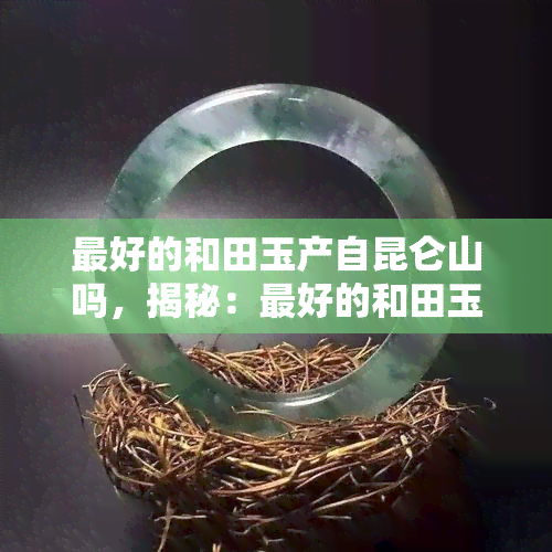 更好的和田玉产自昆仑山吗，揭秘：更好的和田玉真的产自昆仑山吗？