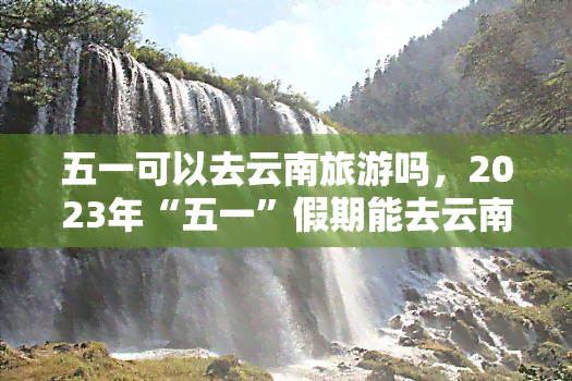 五一可以去云南旅游吗，2023年“五一”假期能去云南旅游吗？携程教你这样安排旅程