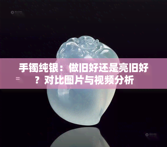 手镯纯银：做旧好还是亮旧好？对比图片与视频分析