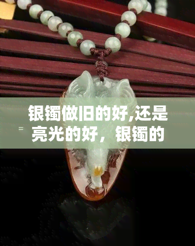 银镯做旧的好,还是亮光的好，银镯的选择：做旧的更好还是亮光的？