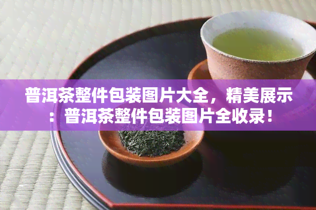 普洱茶整件包装图片大全，精美展示：普洱茶整件包装图片全收录！