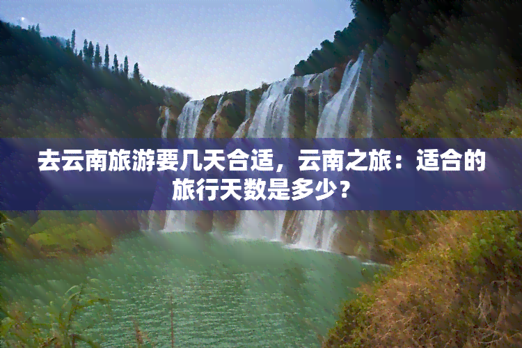 去云南旅游要几天合适，云南之旅：适合的旅行天数是多少？