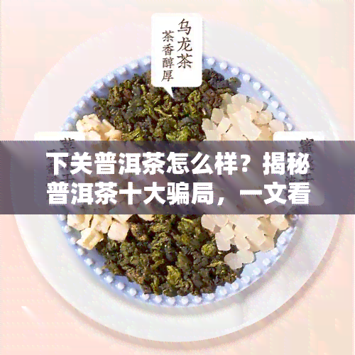 下关普洱茶怎么样？揭秘普洱茶十大骗局，一文看懂下关普洱茶官方价格表