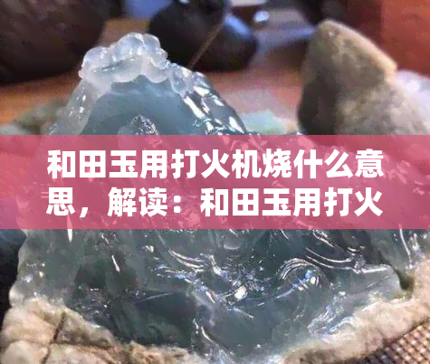 和田玉用打火机烧什么意思，解读：和田玉用打火机烧的含义是什么？