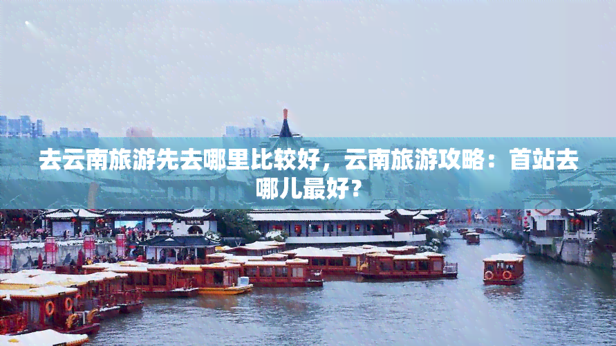 去云南旅游先去哪里比较好，云南旅游攻略：首站去哪儿更好？