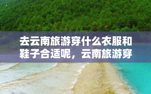 去云南旅游穿什么衣服和鞋子合适呢，云南旅游穿搭指南：适合的衣物与鞋款推荐