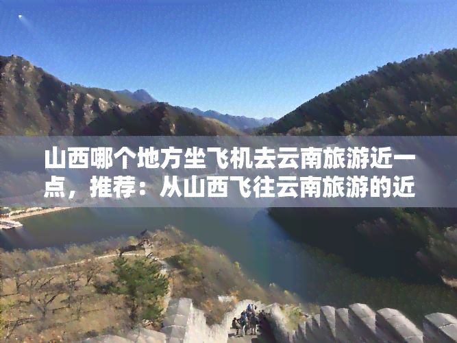 山西哪个地方坐飞机去云南旅游近一点，推荐：从山西飞往云南旅游的近地点