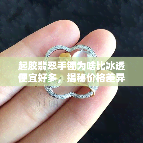 起胶翡翠手镯为啥比冰透便宜好多，揭秘价格差异：起胶翡翠手镯为何比冰透便宜？