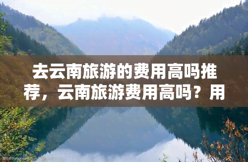 去云南旅游的费用高吗推荐，云南旅游费用高吗？用户分享实用建议！