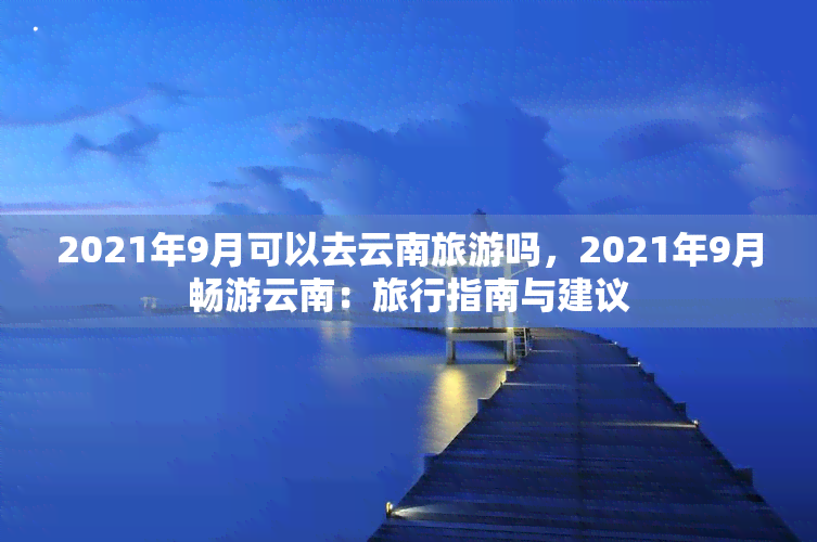 2021年9月可以去云南旅游吗，2021年9月畅游云南：旅行指南与建议