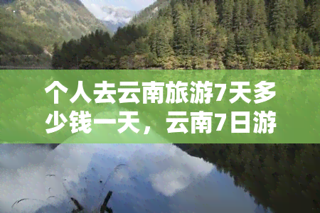 个人去云南旅游7天多少钱一天，云南7日游：每天花费多少？