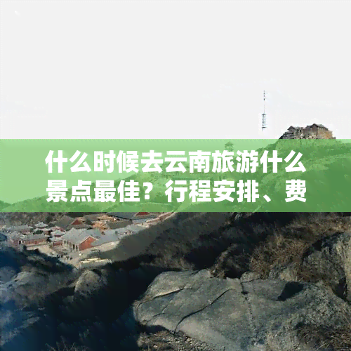 什么时候去云南旅游什么景点更佳？行程安排、费用预算全解析！