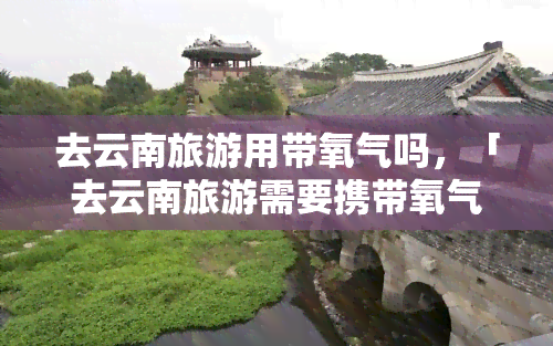 去云南旅游用带氧气吗，「去云南旅游需要携带氧气瓶吗？」—— 用户热议话题