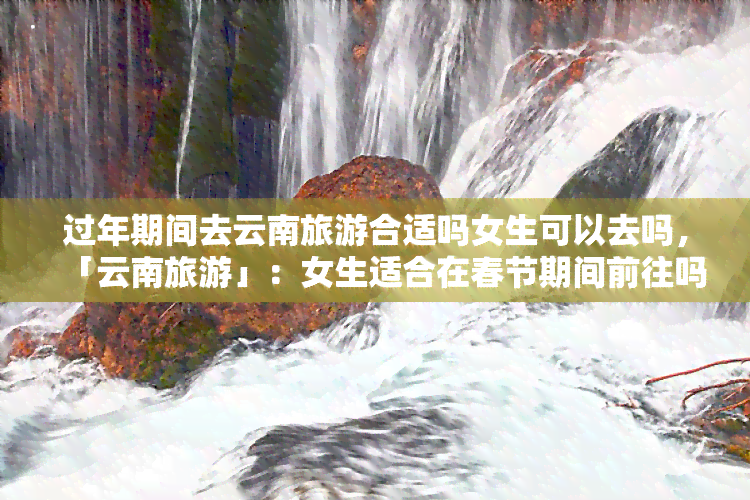 过年期间去云南旅游合适吗女生可以去吗，「云南旅游」：女生适合在春节期间前往吗？