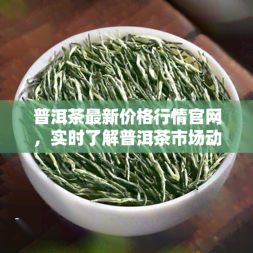 普洱茶最新价格行情官网，实时了解普洱茶市场动态，一网打尽最新价格行情！——普洱茶最新价格行情官网