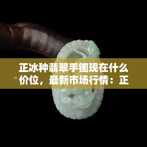 正冰种翡翠手镯现在什么价位，最新市场行情：正冰种翡翠手镯的价格是多少？