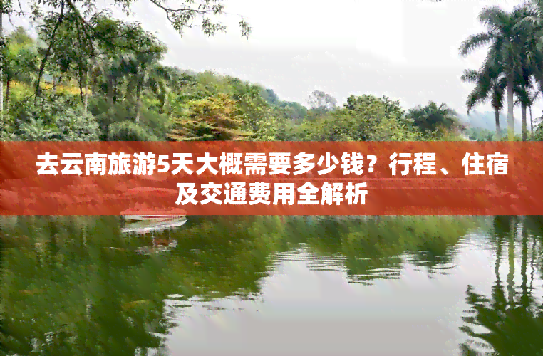 去云南旅游5天大概需要多少钱？行程、住宿及交通费用全解析