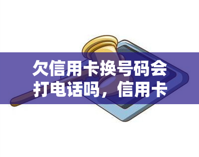 欠信用卡换号码会打电话吗，信用卡欠款更换电话号码后，银行是否会继续？