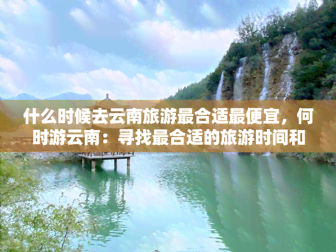 什么时候去云南旅游最合适更便宜，何时游云南：寻找最合适的旅游时间和更低的价格