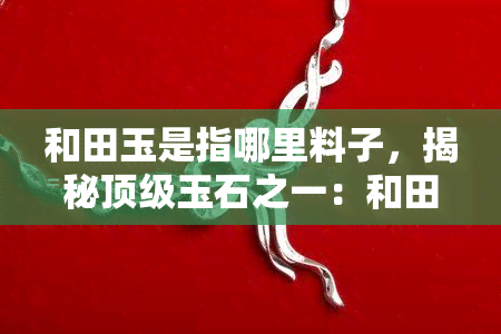 和田玉是指哪里料子，揭秘顶级玉石之一：和田玉的产地与特点