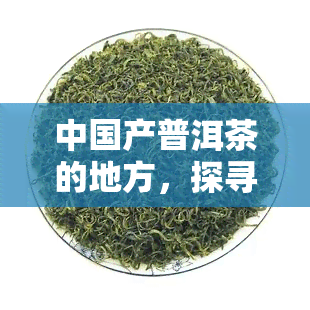 中国产普洱茶的地方，探寻中国普洱茶的故乡：那些产佳茗的地方