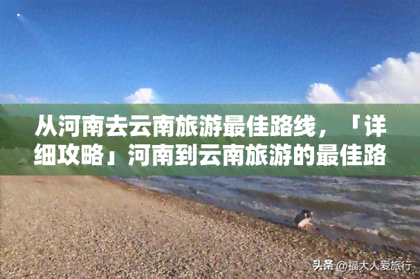 从河南去云南旅游更佳路线，「详细攻略」河南到云南旅游的更佳路线