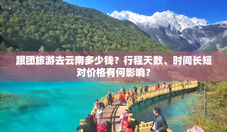 跟团旅游去云南多少钱？行程天数、时间长短对价格有何影响？