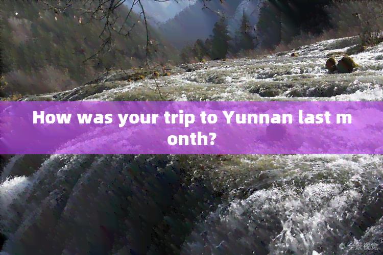 How was your trip to Yunnan last month?