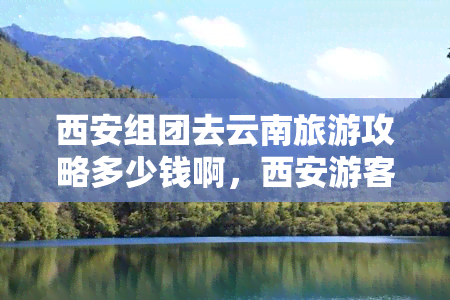 西安组团去云南旅游攻略多少钱啊，西安游客必看：云南旅游攻略及价格指南