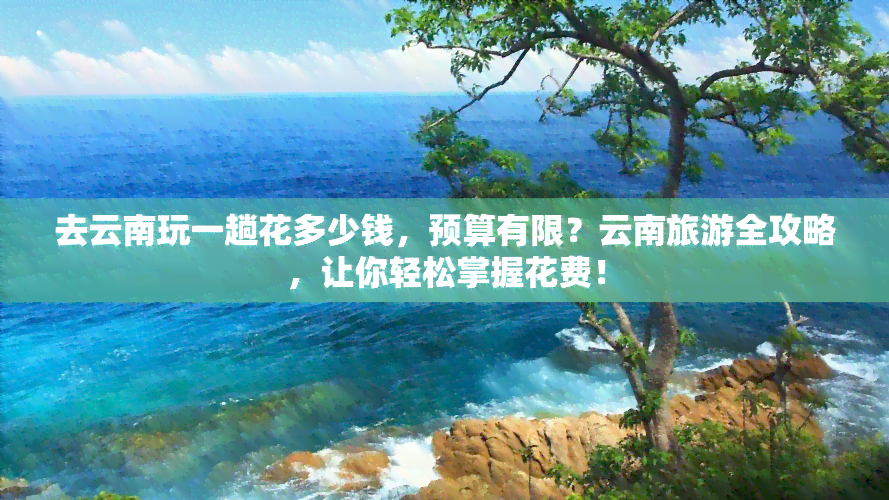 去云南玩一趟花多少钱，预算有限？云南旅游全攻略，让你轻松掌握花费！