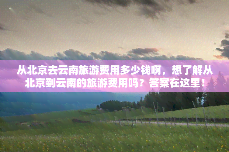 从北京去云南旅游费用多少钱啊，想了解从北京到云南的旅游费用吗？答案在这里！