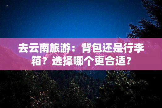 去云南旅游：背包还是行李箱？选择哪个更合适？