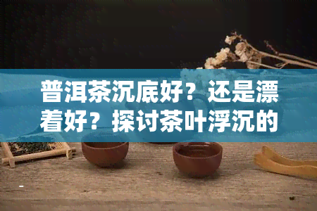 普洱茶沉底好？还是漂着好？探讨茶叶浮沉的奥秘