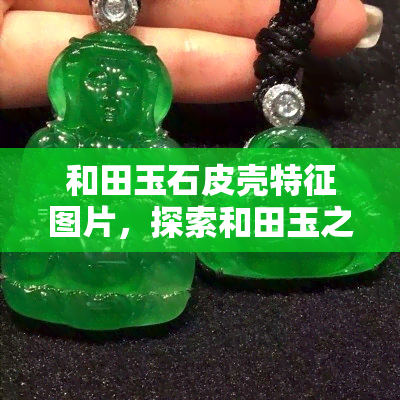 和田玉石皮壳特征图片，探索和田玉之美：揭秘其独特的皮壳特征图片