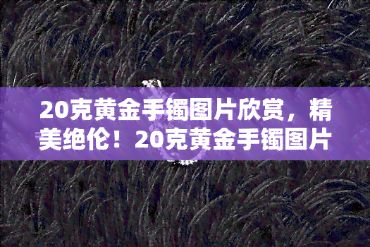 20克黄金手镯图片欣赏，精美绝伦！20克黄金手镯图片欣赏