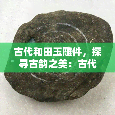 古代和田玉雕件，探寻古韵之美：古代和田玉雕件的艺术价值与历史意义