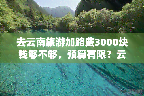 去云南旅游加路费3000块钱够不够，预算有限？云南旅游 路费3000元是否足够？